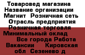 Товаровед магазина › Название организации ­ Магнит, Розничная сеть › Отрасль предприятия ­ Розничная торговля › Минимальный оклад ­ 33 400 - Все города Работа » Вакансии   . Кировская обл.,Сезенево д.